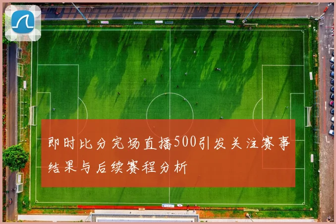 即时比分完场直播500引发关注赛事结果与后续赛程分析
