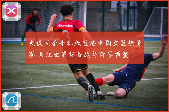 央视五套手机版直播中国女篮热身赛 关注世界杯备战与阵容调整