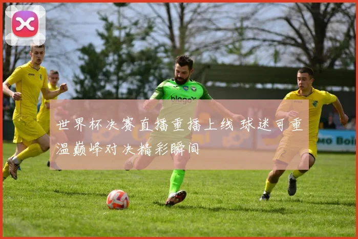 世界杯决赛直播重播上线 球迷可重温巅峰对决精彩瞬间