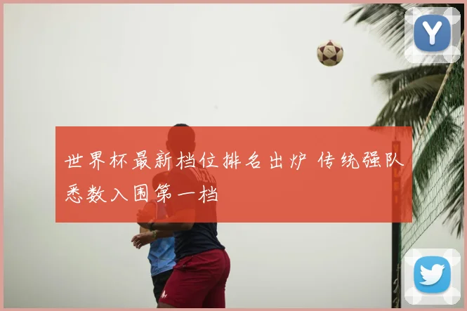 世界杯最新档位排名出炉 传统强队悉数入围第一档
