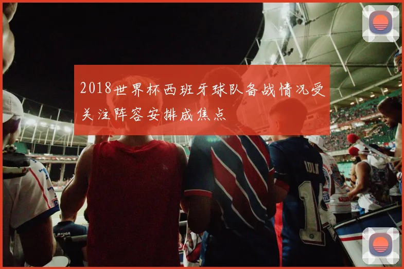 2018世界杯西班牙球队备战情况受关注阵容安排成焦点