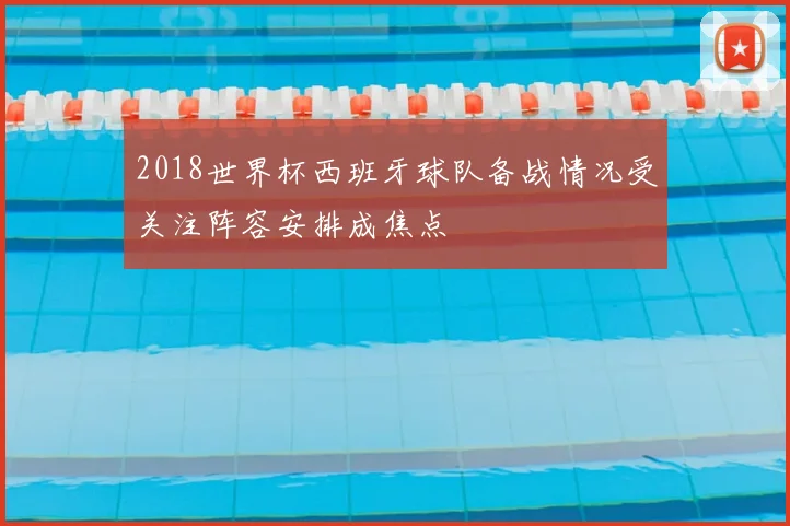 2018世界杯西班牙球队备战情况受关注阵容安排成焦点