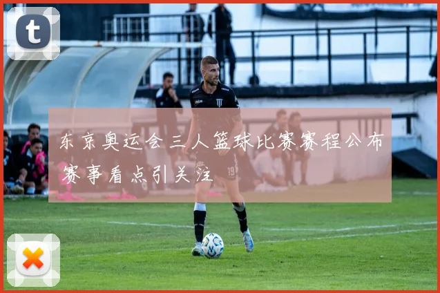 东京奥运会三人篮球比赛赛程公布 赛事看点引关注
