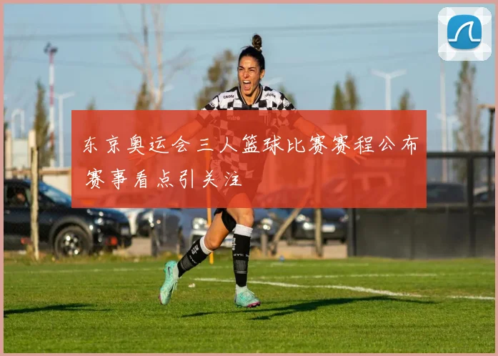 东京奥运会三人篮球比赛赛程公布 赛事看点引关注