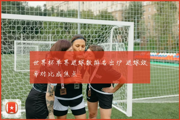 世界杯单界进球数排名出炉 进球效率对比成焦点
