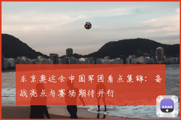东京奥运会中国军团看点集锦:备战亮点与赛场期待并行